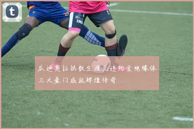 瓜迪奥拉执教生涯无违约金绝缘体三大豪门成就辉煌传奇