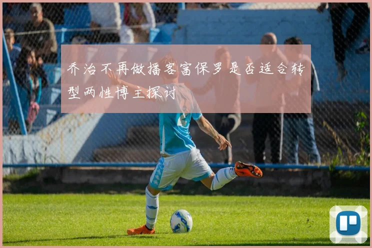 乔治不再做播客富保罗是否适合转型两性博主探讨