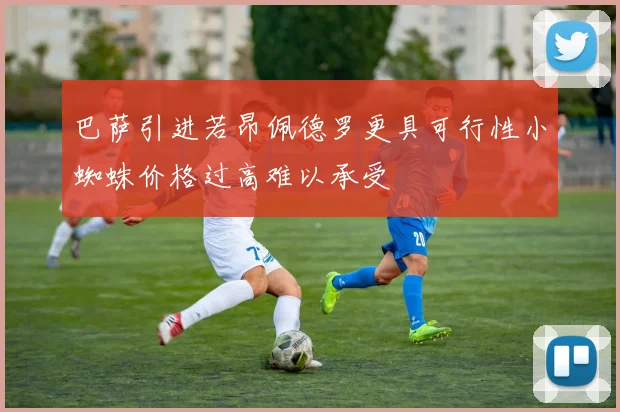 巴萨引进若昂佩德罗更具可行性小蜘蛛价格过高难以承受