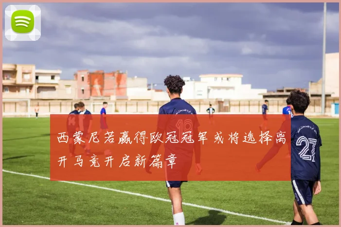 西蒙尼若赢得欧冠冠军或将选择离开马竞开启新篇章