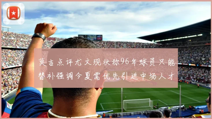 莫吉点评尤文现状称96年球员只能替补强调今夏需优先引进中场人才