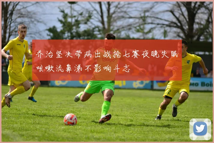 乔治坚决带病出战抢七赛夜晚失眠咳嗽流鼻涕不影响斗志