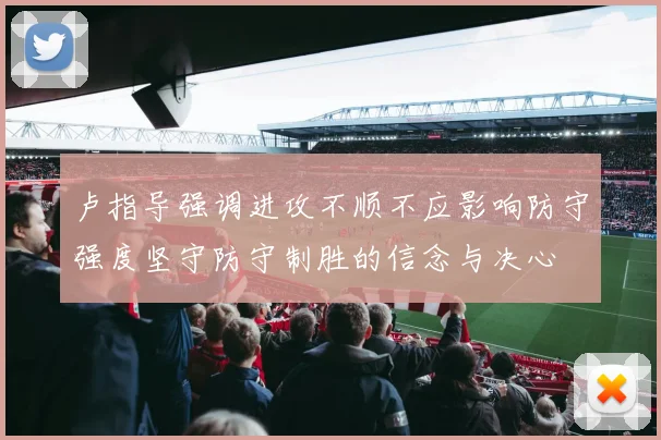 卢指导强调进攻不顺不应影响防守强度坚守防守制胜的信念与决心
