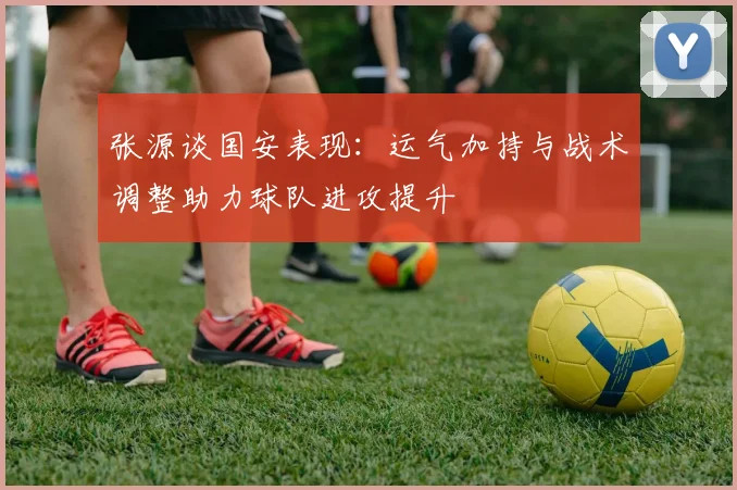 张源谈国安表现：运气加持与战术调整助力球队进攻提升