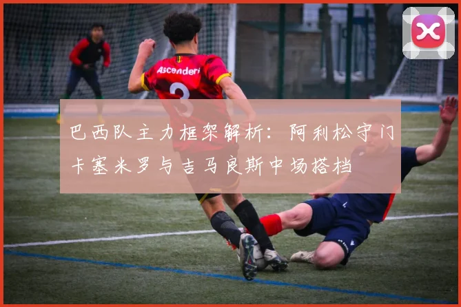巴西队主力框架解析：阿利松守门卡塞米罗与吉马良斯中场搭档