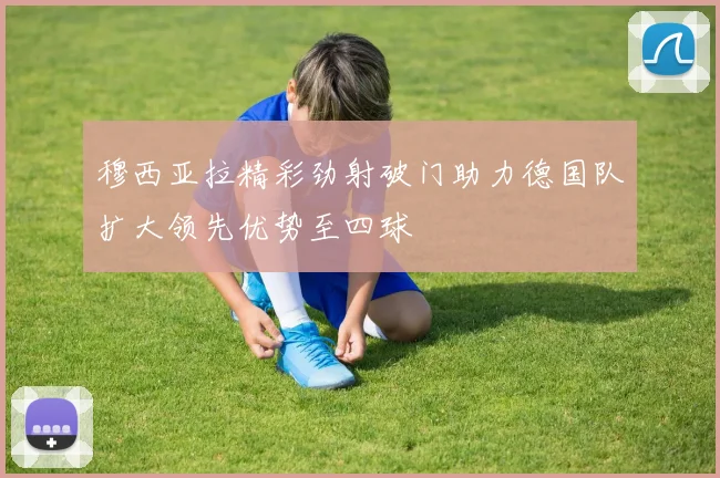 穆西亚拉精彩劲射破门助力德国队扩大领先优势至四球