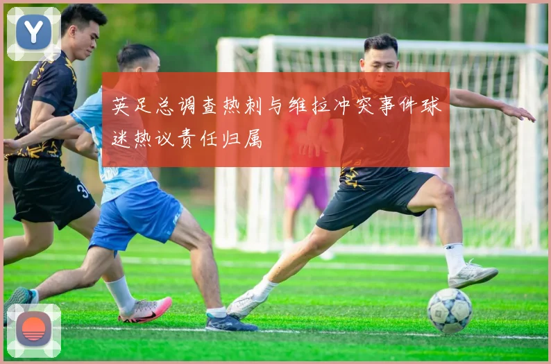 英足总调查热刺与维拉冲突事件球迷热议责任归属