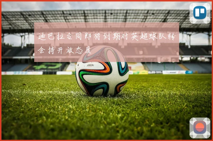 迪巴拉合同即将到期对英超球队转会持开放态度