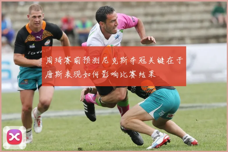 周琦赛前预测尼克斯夺冠关键在于唐斯表现如何影响比赛结果