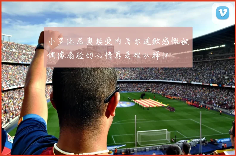 小罗比尼奥接受内马尔道歉感慨被偶像扇脸的心情真是难以释怀
